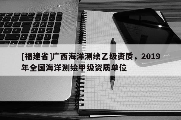 [福建省]廣西海洋測繪乙級資質，2019年全國海洋測繪甲級資質單位