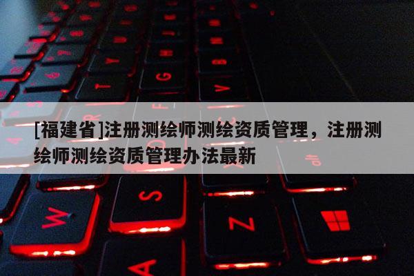 [福建省]注冊測繪師測繪資質管理，注冊測繪師測繪資質管理辦法最新