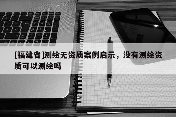 [福建省]測繪無資質案例啟示，沒有測繪資質可以測繪嗎
