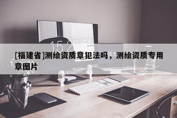 [福建省]測繪資質章犯法嗎，測繪資質專用章圖片