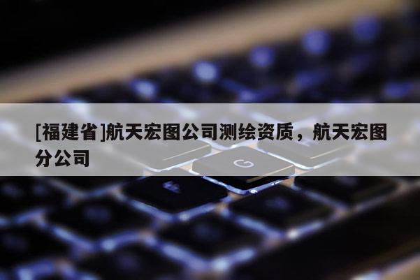 [福建省]航天宏圖公司測(cè)繪資質(zhì)，航天宏圖分公司