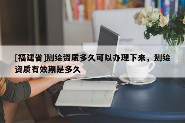 [福建省]測繪資質多久可以辦理下來，測繪資質有效期是多久