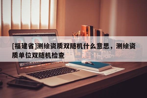 [福建省]測繪資質雙隨機什么意思，測繪資質單位雙隨機檢查