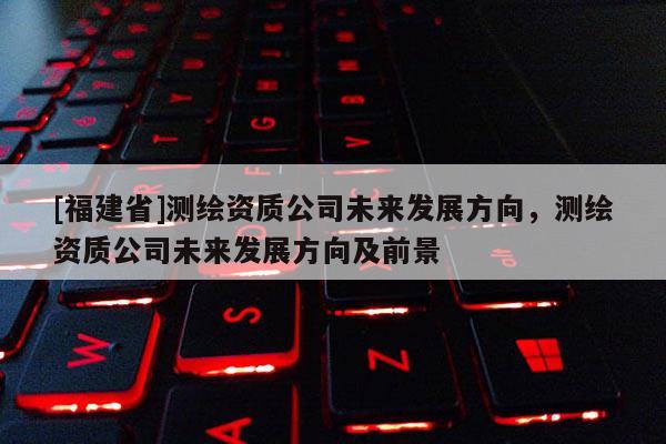 [福建省]測繪資質(zhì)公司未來發(fā)展方向，測繪資質(zhì)公司未來發(fā)展方向及前景
