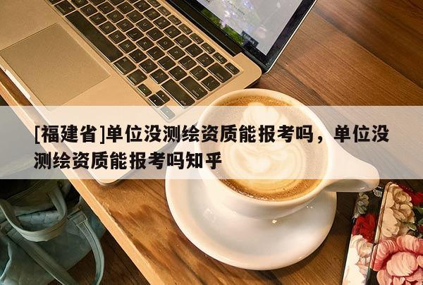 [福建省]單位沒測繪資質能報考嗎，單位沒測繪資質能報考嗎知乎