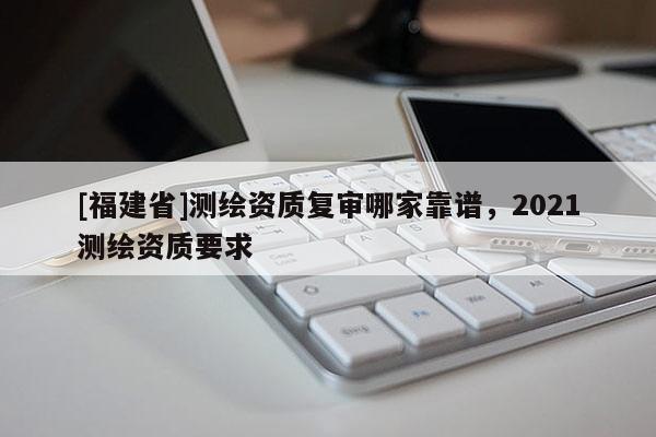 [福建省]測繪資質復審哪家靠譜，2021測繪資質要求