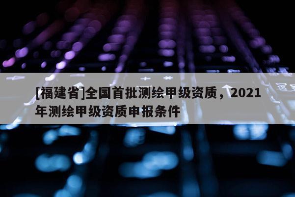 [福建省]全國首批測繪甲級資質，2021年測繪甲級資質申報條件