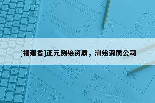 [福建省]正元測繪資質，測繪資質公司