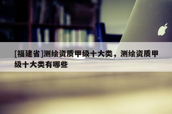[福建省]測繪資質(zhì)甲級十大類，測繪資質(zhì)甲級十大類有哪些