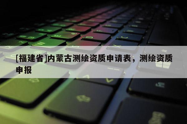 [福建省]內(nèi)蒙古測繪資質(zhì)申請表，測繪資質(zhì)申報