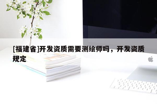 [福建省]開發資質需要測繪師嗎，開發資質規定