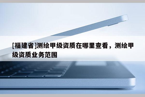 [福建省]測繪甲級資質在哪里查看，測繪甲級資質業務范圍