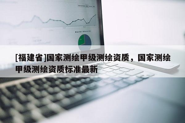 [福建省]國家測繪甲級測繪資質，國家測繪甲級測繪資質標準最新