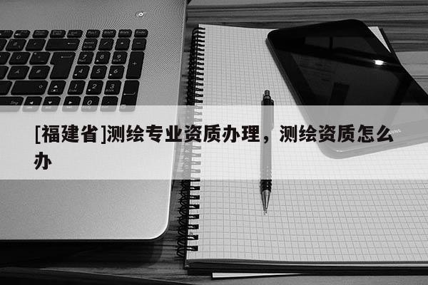 [福建省]測繪專業資質辦理，測繪資質怎么辦