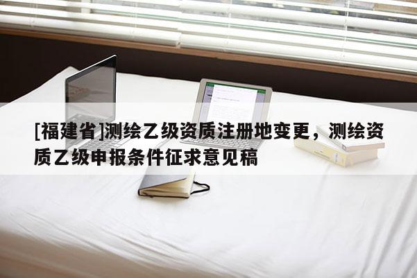 [福建省]測繪乙級資質注冊地變更，測繪資質乙級申報條件征求意見稿