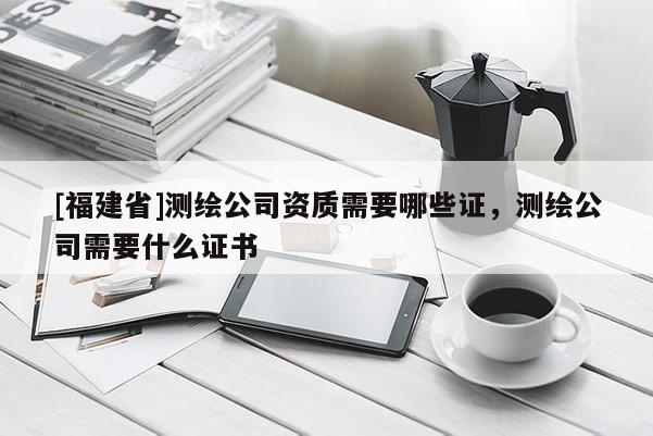 [福建省]測繪公司資質需要哪些證，測繪公司需要什么證書