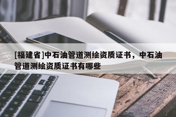 [福建省]中石油管道測繪資質(zhì)證書，中石油管道測繪資質(zhì)證書有哪些