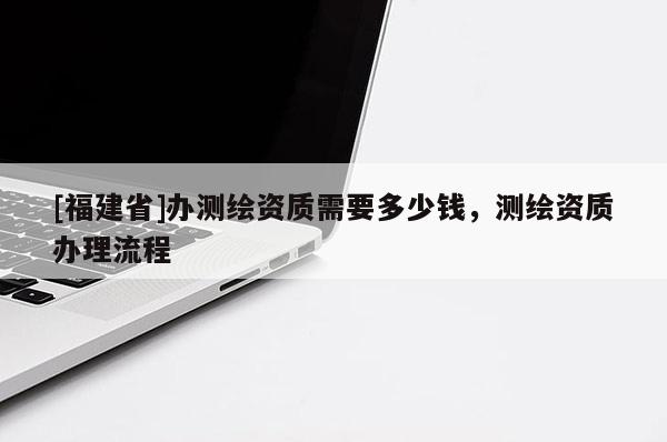 [福建省]辦測繪資質(zhì)需要多少錢，測繪資質(zhì)辦理流程