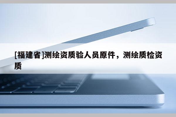 [福建省]測繪資質驗人員原件，測繪質檢資質