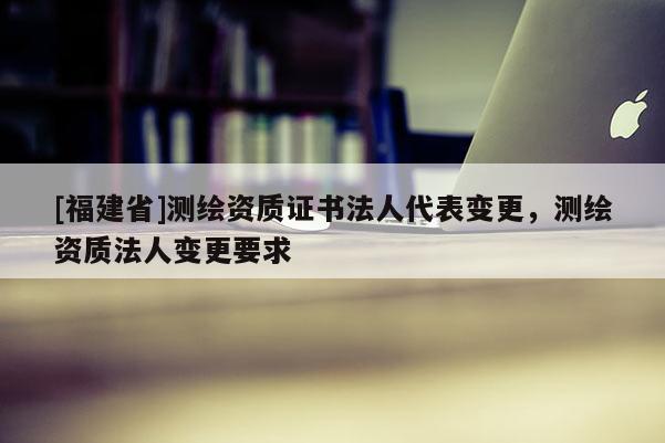 [福建省]測繪資質(zhì)證書法人代表變更，測繪資質(zhì)法人變更要求