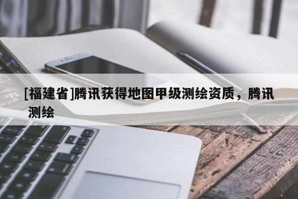 [福建省]騰訊獲得地圖甲級測繪資質，騰訊 測繪