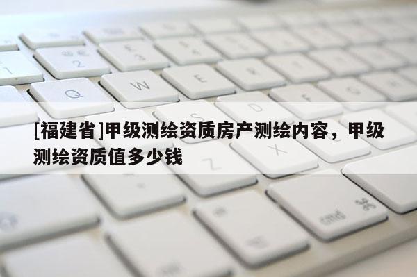 [福建省]甲級測繪資質房產測繪內容，甲級測繪資質值多少錢