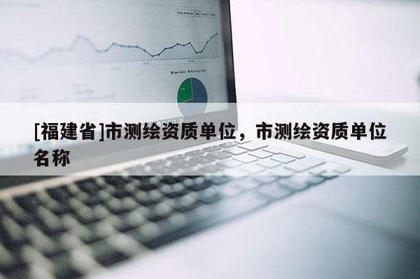 [福建省]市測繪資質單位，市測繪資質單位名稱