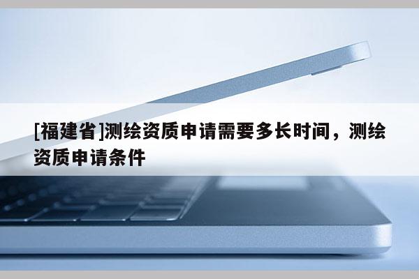 [福建省]測繪資質申請需要多長時間，測繪資質申請條件