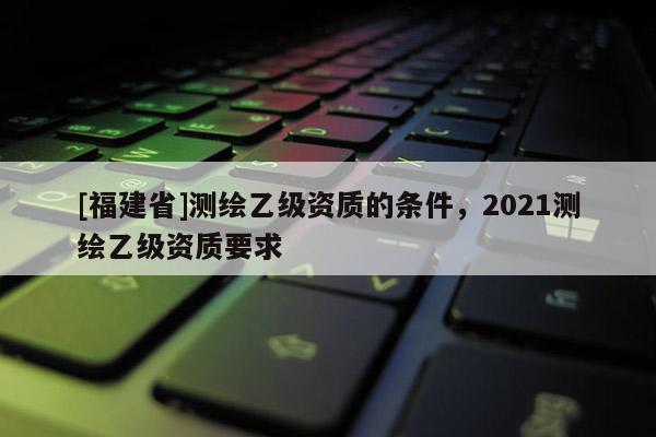[福建省]測繪乙級資質的條件，2021測繪乙級資質要求