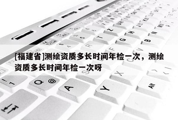 [福建省]測繪資質多長時間年檢一次，測繪資質多長時間年檢一次呀