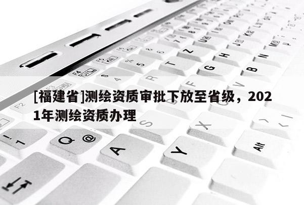 [福建省]測繪資質(zhì)審批下放至省級，2021年測繪資質(zhì)辦理