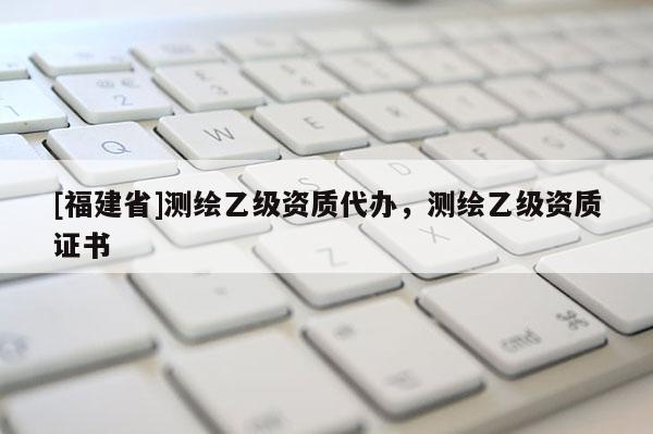 [福建省]測繪乙級資質代辦，測繪乙級資質證書