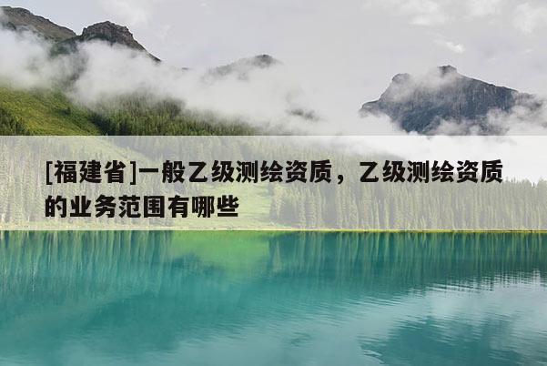 [福建省]一般乙級(jí)測(cè)繪資質(zhì)，乙級(jí)測(cè)繪資質(zhì)的業(yè)務(wù)范圍有哪些