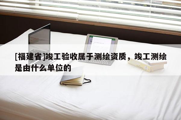 [福建省]竣工驗收屬于測繪資質，竣工測繪是由什么單位的