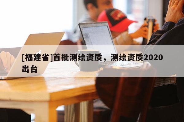 [福建省]首批測繪資質，測繪資質2020出臺
