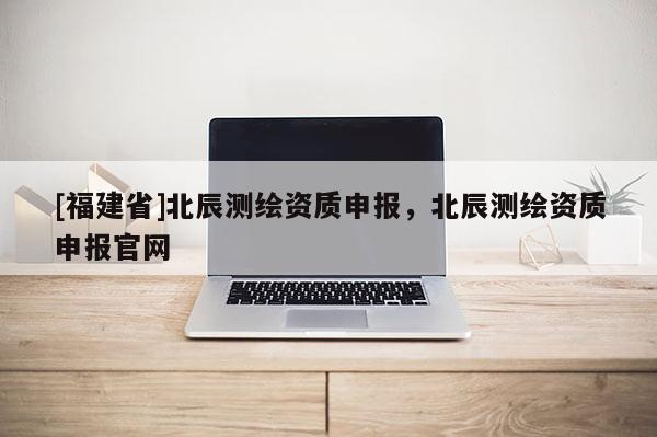 [福建省]北辰測繪資質申報，北辰測繪資質申報官網