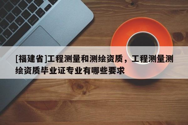 [福建省]工程測量和測繪資質，工程測量測繪資質畢業證專業有哪些要求