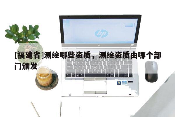 [福建省]測繪哪些資質，測繪資質由哪個部門頒發