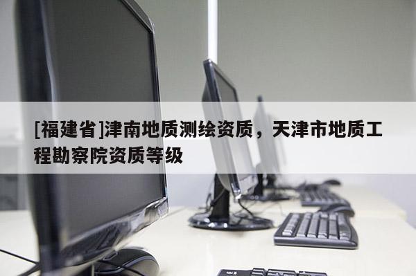 [福建省]津南地質測繪資質，天津市地質工程勘察院資質等級