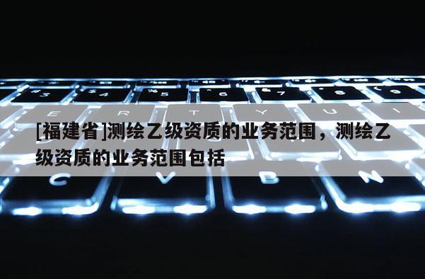 [福建省]測繪乙級資質的業務范圍，測繪乙級資質的業務范圍包括