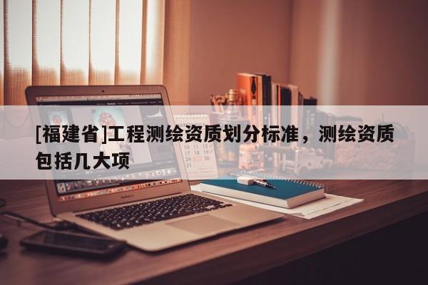 [福建省]工程測繪資質劃分標準，測繪資質包括幾大項