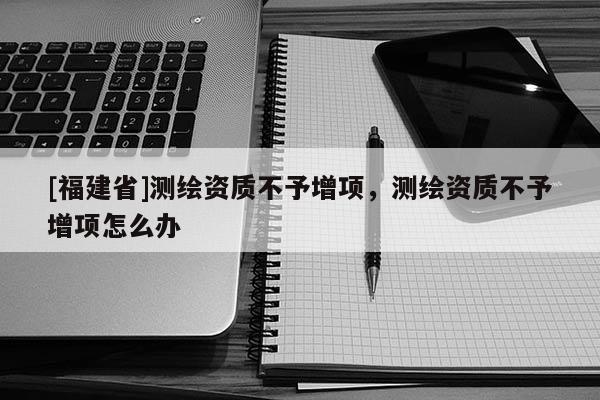 [福建省]測繪資質不予增項，測繪資質不予增項怎么辦