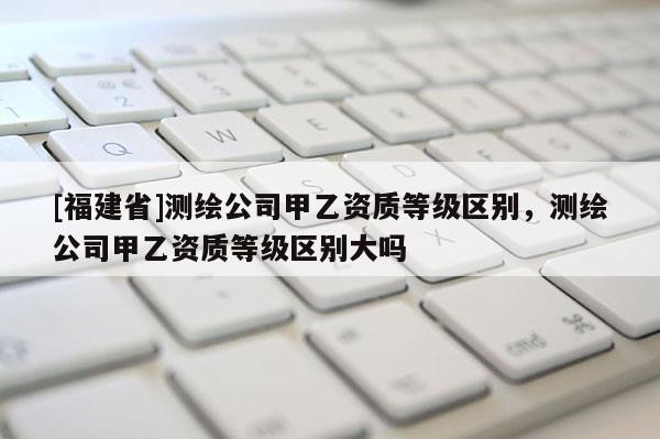[福建省]測繪公司甲乙資質等級區別，測繪公司甲乙資質等級區別大嗎
