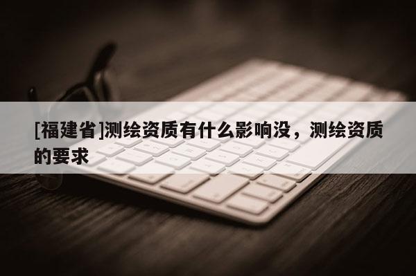 [福建省]測繪資質有什么影響沒，測繪資質的要求