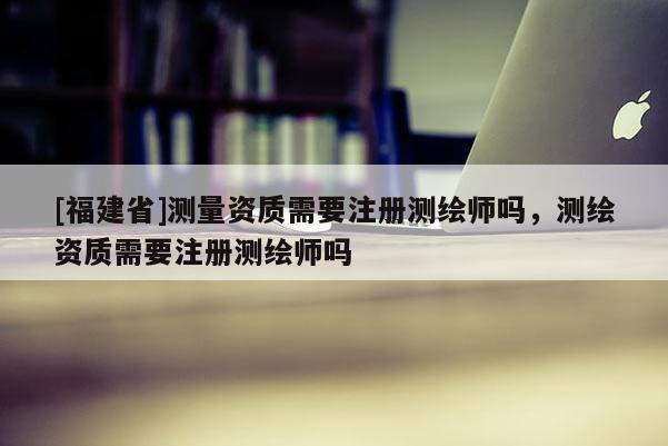 [福建省]測量資質需要注冊測繪師嗎，測繪資質需要注冊測繪師嗎