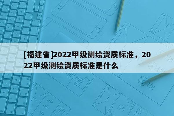 [福建省]2022甲級測繪資質標準，2022甲級測繪資質標準是什么