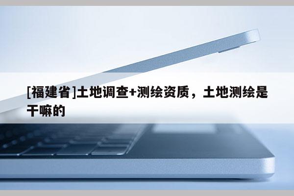 [福建省]土地調(diào)查+測(cè)繪資質(zhì)，土地測(cè)繪是干嘛的