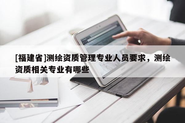 [福建省]測繪資質管理專業人員要求，測繪資質相關專業有哪些