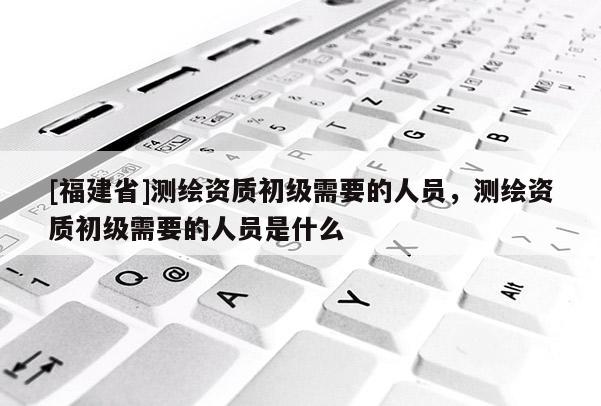 [福建省]測繪資質初級需要的人員，測繪資質初級需要的人員是什么