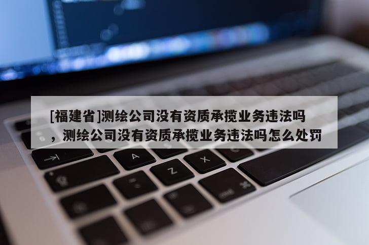 [福建省]測繪公司沒有資質承攬業務違法嗎，測繪公司沒有資質承攬業務違法嗎怎么處罰
